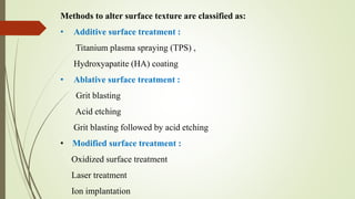 Methods to alter surface texture are classified as:
• Additive surface treatment :
Titanium plasma spraying (TPS) ,
Hydroxyapatite (HA) coating
• Ablative surface treatment :
Grit blasting
Acid etching
Grit blasting followed by acid etching
• Modified surface treatment :
Oxidized surface treatment
Laser treatment
Ion implantation
 
