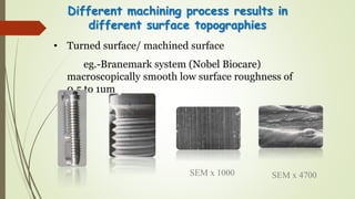 • Turned surface/ machined surface
eg.-Branemark system (Nobel Biocare)
macroscopically smooth low surface roughness of
0.5 to 1um
Different machining process results in
different surface topographies
SEM x 1000 SEM x 4700
 