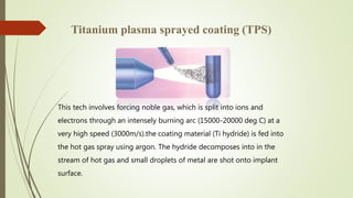 Titanium plasma sprayed coating (TPS)
This tech involves forcing noble gas, which is split into ions and
electrons through an intensely burning arc (15000-20000 deg C) at a
very high speed (3000m/s).the coating material (Ti hydride) is fed into
the hot gas spray using argon. The hydride decomposes into in the
stream of hot gas and small droplets of metal are shot onto implant
surface.
 