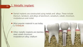1. Metallic implant:
 Dental implants are constructed using metals and alloys. These include
titanium, tantalum, and alloys of aluminum, vanadium, cobalt, chromium,
molybdenum and nickel.
 Most popular material in use today
is TITANIUM
 Other metallic implants are stainless
steel cobalt chromium
molybdenum alloy, vitallium
59
 