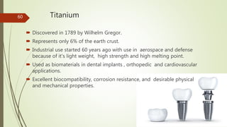 Titanium
 Discovered in 1789 by Wilhelm Gregor.
 Represents only 6% of the earth crust.
 Industrial use started 60 years ago with use in aerospace and defense
because of it's light weight, high strength and high melting point.
 Used as biomaterials in dental implants , orthopedic and cardiovascular
applications.
 Excellent biocompatibility, corrosion resistance, and desirable physical
and mechanical properties.
60
 