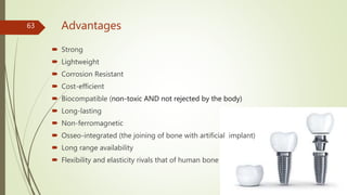 Advantages
 Strong
 Lightweight
 Corrosion Resistant
 Cost-efficient
 Biocompatible (non-toxic AND not rejected by the body)
 Long-lasting
 Non-ferromagnetic
 Osseo-integrated (the joining of bone with artificial implant)
 Long range availability
 Flexibility and elasticity rivals that of human bone
63
 