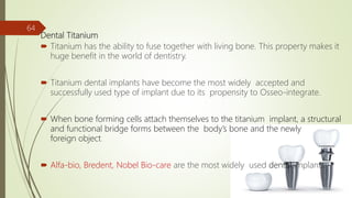 Dental Titanium
 Titanium has the ability to fuse together with living bone. This property makes it
huge benefit in the world of dentistry.
 Titanium dental implants have become the most widely accepted and
successfully used type of implant due to its propensity to Osseo-integrate.
 When bone forming cells attach themselves to the titanium implant, a structural
and functional bridge forms between the body’s bone and the newly
foreign object.
 Alfa-bio, Bredent, Nobel Bio-care are the most widely used dental implants.
64
 