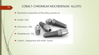 COBALT-CHROMIUM MOLYBDENUM ALLOYS:
 Elemental composition of this alloy consists of-
 Cobalt- 63%
 Chromium- 30%
 Molybdenum- 5%
 Carbon , manganese and nickel- traces.
65
 