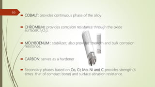  COBALT: provides continuous phase of the alloy
 CHROMIUM: provides corrosion resistance through the oxide
surface(Cr2O3).
 MOLYBDENUM : stabilizer; also provides strength and bulk corrosion
resistance.
 CARBON: serves as a hardener
 Secondary phases based on Co, Cr, Mo, Ni and C provides strength(4
times that of compact bone) and surface abrasion resistance.
66
 