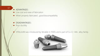  ADVANTAGES :
 Low cost and ease of fabrication
 When properly fabricated , good biocompatibility
 DISADVANTAGES :
 Poor ductility
 VITALLIUM was introduced by Venable in 1930’s and is part of Co-Cr –Mo alloy family.
67
 