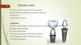Stainless steel
 18 % chromium for corrosion resistance.
 8 % nickel to stabilize the austenitic structure.
 80% iron
 0.05-0.15% carbon
Properties:
 It has high strength and ductility, hence is resistant to brittle fracture.
 High Tensile strength
 Ease of fabrication
 It cannot be used in Ni sensitive patients
 Susceptible to pit and crevice corrosion
 Galvanic potential.
68
 