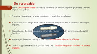  Use of calcium phosphates as coating materials for metallic implants promotes bone to
implant integration.
 The more HA coating the more resistant it is to clinical dissolution.
 A minimum of 50% crystalline HA is considered an optimal concentration in coating of
implants.
 Dissolution of the ceramic coating occurs at a higher rate with a more amorphous HA
structure.
 Advantage of ceramic coating is that they stimulate the adaptation of bone.
 Studies suggest that there is greater bone – to – implant integration with the HA coated
implants.
72
Bio-resorbable
 