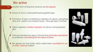  Another form of bioactive ceramics are bio-glasses.
 Known to form a carbonated hydroxyapatite layer.
 Formation of layer is initiated by migration of calcium, phosphate,
silica and sodium ions towards tissue . Silica gel layer is formed.
 Silicon depletion initiates migration of calcium and phosphate
ions
 Calcium-phosphorous layer is formed that stimulates osteoblasts
to proliferate, stimulating the formation of bone.
 Bio-glasses are very brittle, which makes them unsuitable for use
as stress bearing implant
73
Bio-active
 