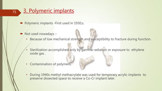 3. Polymeric implants
 Polymeric implants -First used in 1930,s.
 Not used nowadays :-
• Because of low mechanical strength and susceptibility to fracture during function.
• Sterilization accomplished only by gamma radiation or exposure to ethylene
oxide gas .
• Contamination of polymers.
• During 1940s methyl methacrylate was used for temporary acrylic implants to
preserve dissected space to receive a Co-Cr implant later.
75
 