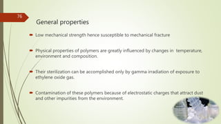 General properties
 Low mechanical strength hence susceptible to mechanical fracture
 Physical properties of polymers are greatly influenced by changes in temperature,
environment and composition.
 Their sterilization can be accomplished only by gamma irradiation of exposure to
ethylene oxide gas.
 Contamination of these polymers because of electrostatic charges that attract dust
and other impurities from the environment.
76
 
