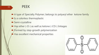 PEEK
 A type of Specialty Polymer; belongs to polyaryl ether ketone family
 Is a colorless thermoplastic
 Semi-crystalline
 Has ether (-O-) as well as ketone (-CO-) linkages
 Formed by step-growth polymerization
 Has excellent mechanical properties
77
 