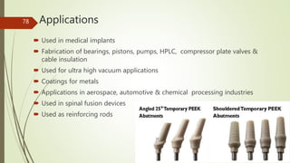 Applications
 Used in medical implants
 Fabrication of bearings, pistons, pumps, HPLC, compressor plate valves &
cable insulation
 Used for ultra high vacuum applications
 Coatings for metals
 Applications in aerospace, automotive & chemical processing industries
 Used in spinal fusion devices
 Used as reinforcing rods
78
 