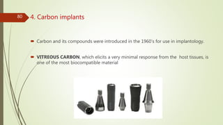4. Carbon implants
 Carbon and its compounds were introduced in the 1960’s for use in implantology.
 VITREOUS CARBON, which elicits a very minimal response from the host tissues, is
one of the most biocompatible material
80
 