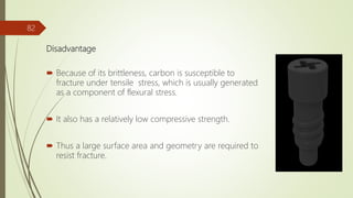 Disadvantage
 Because of its brittleness, carbon is susceptible to
fracture under tensile stress, which is usually generated
as a component of flexural stress.
 It also has a relatively low compressive strength.
 Thus a large surface area and geometry are required to
resist fracture.
82
 