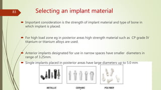 Selecting an implant material
 Important consideration is the strength of implant material and type of bone in
which implant is placed.
 For high load zone eg in posterior areas high strength material such as CP grade IV
titanium or titanium alloys are used.
 Anterior implants designated for use in narrow spaces have smaller diameters in
range of 3.25mm.
 Single implants placed in posterior areas have large diameters up to 5.0 mm
83
 