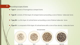 According to type of bone:
 Type I- consists of homogenous compact bone.
 Type II- consists of thick layer of compact bone surrounding a core of dense trabecular bone.
 Type III- is a thin layer of cortical bone surrounding a core of dense trabecular bone.
 Type IV- is composed of thin layer of cortical bone with a core of low-density trabecular bone
84
 