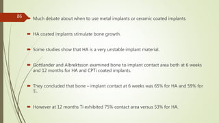  Much debate about when to use metal implants or ceramic coated implants.
 HA coated implants stimulate bone growth.
 Some studies show that HA is a very unstable implant material.
 Gottlander and Albrektsson examined bone to implant contact area both at 6 weeks
and 12 months for HA and CPTi coated implants.
 They concluded that bone – implant contact at 6 weeks was 65% for HA and 59% for
Ti.
 However at 12 months Ti exhibited 75% contact area versus 53% for HA.
86
 