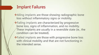 Ailing implants are those showing radiographic bone
loss without inflammatory signs or mobility.
Failing implants are characterized by progressive
bone loss, signs of inflammation, and no mobility.
These implants are usually in a reversible state (ie., the
condition can be treated).
Failed implants are those with progressive bone loss
with clinical mobility and that are not functioning in
the intended sense.
 