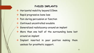 FAILED IMPLANTS
 Horizontal mobility beyond 0.5mm
 Rapid progressive bone loss
 Pain during percussion or function
 Continued uncontrolled exudate
 Generalized radiolucency around an implant
 More than one half of the surrounding bone lost
around an implant
 Implant inserted in poor position making them
useless for prosthetic support.
90
 