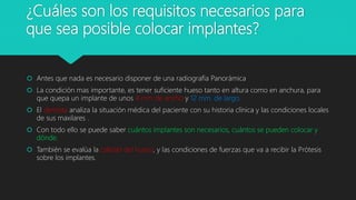 ¿Cuáles son los requisitos necesarios para
que sea posible colocar implantes?
 Antes que nada es necesario disponer de una radiografía Panorámica
 La condición mas importante, es tener suficiente hueso tanto en altura como en anchura, para
que quepa un implante de unos 4 mm de ancho y 12 mm. de largo.
 El dentista analiza la situación médica del paciente con su historia clínica y las condiciones locales
de sus maxilares .
 Con todo ello se puede saber cuántos implantes son necesarios, cuántos se pueden colocar y
dónde.
 También se evalúa la calidad del hueso, y las condiciones de fuerzas que va a recibir la Prótesis
sobre los implantes.
 