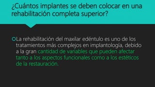 ¿Cuántos implantes se deben colocar en una
rehabilitación completa superior?
La rehabilitación del maxilar edéntulo es uno de los
tratamientos más complejos en implantología, debido
a la gran cantidad de variables que pueden afectar
tanto a los aspectos funcionales como a los estéticos
de la restauración.
 