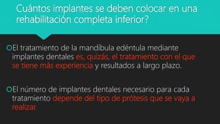 Cuántos implantes se deben colocar en una
rehabilitación completa inferior?
El tratamiento de la mandíbula edéntula mediante
implantes dentales es, quizás, el tratamiento con el que
se tiene más experiencia y resultados a largo plazo.
El número de implantes dentales necesario para cada
tratamiento depende del tipo de prótesis que se vaya a
realizar.
 