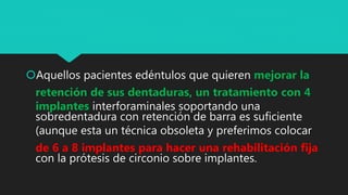 Aquellos pacientes edéntulos que quieren mejorar la
retención de sus dentaduras, un tratamiento con 4
implantes interforaminales soportando una
sobredentadura con retención de barra es suficiente
(aunque esta un técnica obsoleta y preferimos colocar
de 6 a 8 implantes para hacer una rehabilitación fija
con la prótesis de circonio sobre implantes.
 