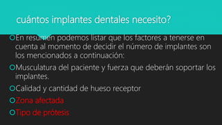 cuántos implantes dentales necesito?
En resumen podemos listar que los factores a tenerse en
cuenta al momento de decidir el número de implantes son
los mencionados a continuación:
Musculatura del paciente y fuerza que deberán soportar los
implantes.
Calidad y cantidad de hueso receptor
Zona afectada
Tipo de prótesis
 