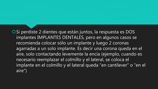 Si perdiste 2 dientes que están juntos, la respuesta es DOS
implantes IMPLANTES DENTALES, pero en algunos casos se
recomienda colocar sólo un implante y luego 2 coronas
agarradas a un solo implante. Es decir una corona queda en el
aire, solo contactando levemente la encía (ejemplo, cuando es
necesario reemplazar el colmillo y el lateral, se coloca el
implante en el colmillo y el lateral queda “en cantilever” o “en el
aire”)
 
