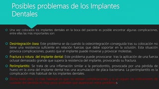 Posibles problemas de los Implantes
Dentales
 Una vez colocados los implantes dentales en la boca del paciente es posible encontrar algunas complicaciones,
entre ellas las más importantes son:
 Desintegración ósea: Este problema se da cuando la osteointegración conseguida tras su colocación no
tiene una resistencia suficiente en relación fuerzas que debe soportar en la oclusión. Esta situación
provoca complicaciones, puesto que el implante puede moverse y provocar molestias.
 Fractura o rotura del implante dental: Este problema puede provocarse tras la aplicación de una fuerza
oclusal demasiado grande que supera la resistencia del implante, provocando su fractura.
 Periimplantitis: Se trata de una inflamación similar a la periodontitis, provocada por una pérdida de
hueso en la zona del implante dental tras una acumulación de placa bacteriana. La periimplantitis es la
complicación más habitual de los implantes dentales.
 Dicho todo esto, lo más habitual es que no existan complicaciones y si se siguen las indicaciones de
cuidado del dentista es muy poco probable que aparezcan estos problemas
 