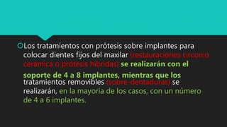 Los tratamientos con prótesis sobre implantes para
colocar dientes fijos del maxilar (restauraciones circonio
cerámica o prótesis híbridas) se realizarán con el
soporte de 4 a 8 implantes, mientras que los
tratamientos removibles (sobre-dentaduras) se
realizarán, en la mayoría de los casos, con un número
de 4 a 6 implantes.
 
