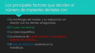 Los principales factores que deciden el
número de implantes dentales son:
la morfología del maxilar y su reabsorción en
relación con los dientes antagonistas.
El hueso remanente.
La clase esquelética.
La presencia de parafunciones o musculatura
potente del individuo.
El tipo de dentición existente en la
mandíbula.
 