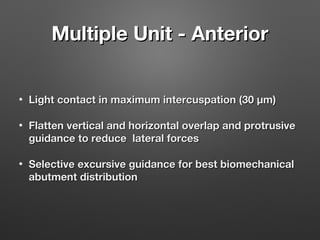 Multiple Unit - Anterior
•

Light contact in maximum intercuspation (30 μm)

•

Flatten vertical and horizontal overlap and protrusive
guidance to reduce lateral forces

•

Selective excursive guidance for best biomechanical
abutment distribution

 
