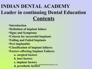 Contents
•Introduction
•Definition of implant failure
•Signs and Symptoms
•Criteria for successful Implants
•Failing and Failed Implants
•Peri implantitis
•Classification of implant failures
•Factors affecting Implant Failures
a. surgical factors
b. host factors
c. implant factors
d. prosthetic factors
INDIAN DENTAL ACADEMY
Leader in continuing Dental Education
www.indiandentalacademy.com
 