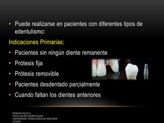 • Puede realizarse en pacientes con diferentes tipos de
edentulismo:
Indicaciones Primarias:
• Pacientes sin ningún diente remanente
• Prótesis fija
• Prótesis removible
• Pacientes desdentado parcialmente
• Cuando faltan los dientes anteriores
ROSELIN FELIX U.
FACULTAD DE ODONTOLOGIA
UNIVERSIDAD TECNOLOGICA DE SANTIAGO
(UTESA)
 