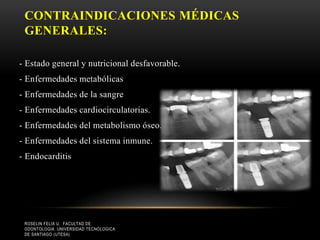 CONTRAINDICACIONES MÉDICAS
GENERALES:
- Estado general y nutricional desfavorable.
- Enfermedades metabólicas
- Enfermedades de la sangre
- Enfermedades cardiocirculatorias.
- Enfermedades del metabolismo óseo.
- Enfermedades del sistema inmune.
- Endocarditis
ROSELIN FELIX U. FACULTAD DE
ODONTOLOGIA UNIVERSIDAD TECNOLOGICA
DE SANTIAGO (UTESA)
 