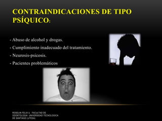 CONTRAINDICACIONES DE TIPO
PSÍQUICO:
- Abuso de alcohol y drogas.
- Cumplimiento inadecuado del tratamiento.
- Neurosis-psicosis.
- Pacientes problemáticos
ROSELIN FELIX U. FACULTAD DE
ODONTOLOGIA UNIVERSIDAD TECNOLOGICA
DE SANTIAGO (UTESA)
 
