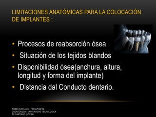 LIMITACIONES ANATÓMICAS PARA LA COLOCACIÓN
DE IMPLANTES :
• Procesos de reabsorción ósea
• Situación de los tejidos blandos
• Disponibilidad ósea(anchura, altura,
longitud y forma del implante)
• Distancia dal Conducto dentario.
ROSELIN FELIX U. FACULTAD DE
ODONTOLOGIA UNIVERSIDAD TECNOLOGICA
DE SANTIAGO (UTESA)
 