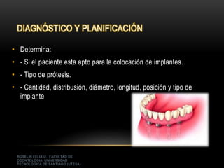 ROSELIN FELIX U. FACULTAD DE
ODONTOLOGIA UNIVERSIDAD
TECNOLOGICA DE SANTIAGO (UTESA)
DIAGNÓSTICO Y PLANIFICACIÓN
• Determina:
• - Si el paciente esta apto para la colocación de implantes.
• - Tipo de prótesis.
• - Cantidad, distribusión, diámetro, longitud, posición y tipo de
implante
 