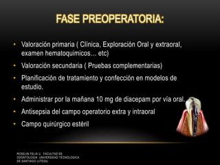 FASE PREOPERATORIA:
• Valoración primaria ( Clínica, Exploración Oral y extraoral,
examen hematoquimicos… etc)
• Valoración secundaria ( Pruebas complementarias)
• Planificación de tratamiento y confección en modelos de
estudio.
• Administrar por la mañana 10 mg de diacepam por vía oral.
• Antisepsia del campo operatorio extra y intraoral
• Campo quirúrgico estéril
ROSELIN FELIX U. FACULTAD DE
ODONTOLOGIA UNIVERSIDAD TECNOLOGICA
DE SANTIAGO (UTESA)
 