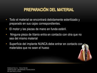 PREPARACIÓN DEL MATERIAL
• Todo el material se encontrará debidamente esterilizado y
preparado en sus cajas correspondientes.
• El motor y las piezas de mano en funda estéril.
• Ninguna pieza de titanio entra en contacto con otra que no
sea del mismo material
• Superficie del implante NUNCA debe entrar en contacto con
materiales que no sean el hueso
ROSELIN FELIX U. FACULTAD DE
ODONTOLOGIA UNIVERSIDAD TECNOLOGICA
DE SANTIAGO (UTESA)
 