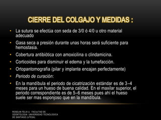CIERRE DEL COLGAJO Y MEDIDAS :
• La sutura se efectúa con seda de 3/0 ó 4/0 u otro material
adecuado
• Gasa seca a presión durante unas horas será suficiente para
hemostasia.
• Cobertura antibiótica con amoxicilina o clindamicina.
• Corticoides para disminuir el edema y la tumefacción.
• Ortopantomografia (pilar y implante encajan perfectamente)
• Periodo de curación:
• En la mandíbula el periodo de cicatrización estándar es de 3–4
meses para un hueso de buena calidad. En el maxilar superior, el
periodo correspondiente es de 5–6 meses pues ahí el hueso
suele ser mas esponjoso que en la mandíbula.
ROSELIN FELIX U. FACULTAD DE
ODONTOLOGIA UNIVERSIDAD TECNOLOGICA
DE SANTIAGO (UTESA)
 