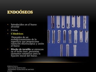 • Introducidos en el hueso
alveolar
• Forma
• Cilíndricos
Dependen de un
acondicionamiento de la
superficie que proporciona
retenciòn microscópica y unión
al hueso
• Diseño de tornillo se enroscan
en el lecho óseo ,presentan
elementos retentivos para la
fijación inicial del hueso.
ENDOÓSEOS
ROSELIN FELIX U.
FACULTAD DE ODONTOLOGIA
UNIVERSIDAD TECNOLOGICA DE SANTIAGO
(UTESA)
 