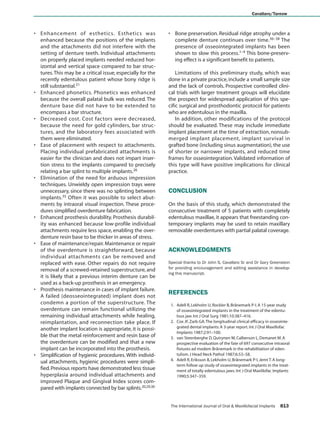Cavallaro/Tarnow



• Enhancement of esthetics. Esthetics was                             • Bone preservation. Residual ridge atrophy under a
  enhanced because the positions of the implants                        complete denture continues over time.36–38 The
  and the attachments did not interfere with the                        presence of osseointegrated implants has been
  setting of denture teeth. Individual attachments                      shown to slow this process.1–4 This bone-preserv-
  on properly placed implants needed reduced hor-                       ing effect is a significant benefit to patients.
  izontal and vertical space compared to bar struc-
  tures. This may be a critical issue, especially for the                 Limitations of this preliminary study, which was
  recently edentulous patient whose bony ridge is                     done in a private practice, include a small sample size
  still substantial.21                                                and the lack of controls. Prospective controlled clini-
• Enhanced phonetics. Phonetics was enhanced                          cal trials with larger treatment groups will elucidate
  because the overall palatal bulk was reduced. The                   the prospect for widespread application of this spe-
  denture base did not have to be extended to                         cific surgical and prosthodontic protocol for patients
  encompass a bar structure.                                          who are edentulous in the maxilla.
• Decreased cost. Cost factors were decreased,                            In addition, other modifications of the protocol
  because the need for gold cylinders, bar struc-                     should be evaluated. These may include immediate
  tures, and the laboratory fees associated with                      implant placement at the time of extraction, nonsub-
  them were eliminated.                                               merged implant placement, implant survival in
• Ease of placement with respect to attachments.                      grafted bone (including sinus augmentation), the use
  Placing individual prefabricated attachments is                     of shorter or narrower implants, and reduced time
  easier for the clinician and does not impart inser-                 frames for osseointegration. Validated information of
  tion stress to the implants compared to precisely                   this type will have positive implications for clinical
  relating a bar splint to multiple implants.26                       practice.
• Elimination of the need for arduous impression
  techniques. Unwieldy open impression trays were
  unnecessary, since there was no splinting between                   CONCLUSION
  implants.35 Often it was possible to select abut-
  ments by intraoral visual inspection. These proce-                  On the basis of this study, which demonstrated the
  dures simplified overdenture fabrication.                           consecutive treatment of 5 patients with completely
• Enhanced prosthesis durability. Prosthesis durabil-                 edentulous maxillae, it appears that freestanding con-
  ity was enhanced because low-profile individual                     temporary implants may be used to retain maxillary
  attachments require less space, enabling the over-                  removable overdentures with partial palatal coverage.
  denture resin base to be thicker in areas of stress.
• Ease of maintenance/repair. Maintenance or repair
  of the overdenture is straightforward, because                      ACKNOWLEDGMENTS
  individual attachments can be removed and
  replaced with ease. Other repairs do not require                    Special thanks to Dr John S. Cavallaro Sr and Dr Gary Greenstein
                                                                      for providing encouragement and editing assistance in develop-
  removal of a screwed-retained superstructure, and
                                                                      ing this manuscript.
  it is likely that a previous interim denture can be
  used as a back-up prosthesis in an emergency.
• Prosthesis maintenance in cases of implant failure.
  A failed (deosseointegrated) implant does not
                                                                      REFERENCES
  condemn a portion of the superstructure. The                         1. Adell R, Lekholm U, Rockler B, Brånemark P-I. A 15-year study
  overdenture can remain functional utilizing the                         of osseointegrated implants in the treatment of the edentu-
  remaining individual attachments while healing,                         lous jaw. Int J Oral Surg 1981;10:387–416.
  reimplantation, and reconnection take place. If                      2. Cox JF, Zarb GA. The longitudinal clinical efficacy in osseointe-
  another implant location is appropriate, it is possi-                   grated dental implants: A 3-year report. Int J Oral Maxillofac
                                                                          Implants 1987;2:91–100.
  ble that the metal reinforcement and resin base of                   3. van Steenberghe D, Quirynen M, Calberson L, Demanet M. A
  the overdenture can be modified and that a new                          prospective evaluation of the fate of 697 consecutive intraoral
  implant can be incorporated into the prosthesis.                        fixtures ad modem Brånemark in the rehabilitation of eden-
• Simplification of hygienic procedures. With individ-                    tulism. J Head Neck Pathol 1987;6:53–58.
  ual attachments, hygienic procedures were simpli-                    4. Adell R, Eriksson B, Lekholm U, Brånemark P-I, Jemt T. A long-
                                                                          term follow up study of osseointegrated implants in the treat-
  fied. Previous reports have demonstrated less tissue                    ment of totally edentulous jaws. Int J Oral Maxillofac Implants
  hyperplasia around individual attachments and                           1990;5:347–359.
  improved Plaque and Gingival Index scores com-
  pared with implants connected by bar splints.20,29,30


                                                                       The International Journal of Oral & Maxillofacial Implants    813

   COPYRIGHT © 2007 BY QUINTESSENCE PUBLISHING CO, INC. PRINTING OF THIS DOCUMENT IS RESTRICTED TO PERSONAL USE ONLY. NO PART OF THIS
                ARTICLE MAY BE REPRODUCED OR TRANSMITTED IN ANY FORM WITHOUT WRITTEN PERMISSION FROM THE PUBLISHER
 