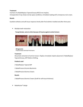 Treatment
Insertion of a NobelReplace Tapered Groovy NP/13 mm implant,
intraoperative X-rays shows narrow space conditions, immediate loading with a temporary resin crown.
Results
Excellent esthetics and soft tissue response shortly after final esthetic installed and after three years
Multiple teeth restoration
Young female, came to clinic because of trauma against central incisors
Treatment
Atraumatic extraction of central incisors. Flapless immediate implant placement 2 NobelReplace
Tapered Groovy, WP Platform Shifting.
Products used
2 NobelReplace Tapered WP
2 NobelProcera Zirconia Abutments
2 NobelProcera Alumina Crowns
Results
2 NobelProcera Alumina Crowns (Graft for soft tissue thickness).
NobelActive™ design
Insertion of a NobelReplace Tapered Groovy NP/13 mm implant,
rays shows narrow space conditions, immediate loading with a temporary resin crown.
Excellent esthetics and soft tissue response shortly after final esthetic installed and after three years
Young female, came to clinic because of trauma against central incisors
extraction of central incisors. Flapless immediate implant placement 2 NobelReplace
Tapered Groovy, WP Platform Shifting.
2 NobelReplace Tapered WP
2 NobelProcera Zirconia Abutments
2 NobelProcera Alumina Crowns
a Crowns (Graft for soft tissue thickness).
rays shows narrow space conditions, immediate loading with a temporary resin crown.
Excellent esthetics and soft tissue response shortly after final esthetic installed and after three years
extraction of central incisors. Flapless immediate implant placement 2 NobelReplace
 
