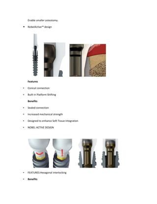 Enable smaller osteotomy.
NobelActive™ design
Features
• Conical connection
• Built-in Platform Shifting
Benefits
• Sealed connection
• Increased mechanical strength
• Designed to enhance Soft Tissue Integration
• NOBEL ACTIVE DESIGN
• FEATURES:Hexagonal interlocking
• Benefits
 