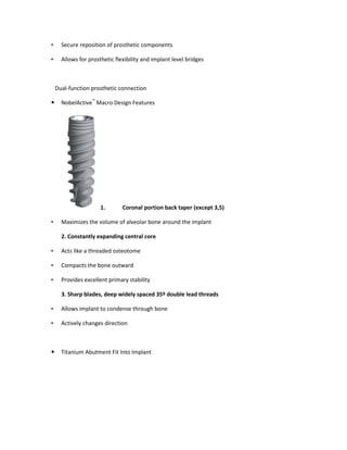 • Secure reposition of prosthetic components
• Allows for prosthetic flexibility and implant level bridges
Dual-function prosthetic connection
NobelActive™
Macro Design Features
1. Coronal portion back taper (except 3,5)
• Maximizes the volume of alveolar bone around the implant
2. Constantly expanding central core
• Acts like a threaded osteotome
• Compacts the bone outward
• Provides excellent primary stability
3. Sharp blades, deep widely spaced 35º double lead threads
• Allows implant to condense through bone
• Actively changes direction
Titanium Abutment Fit Into Implant
 