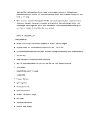 width and the implant design. After the ideal treatment plan determines the key implant
positions and implant number, the implant length selected for most treatment plan options is at
least 12 mm long.
Wide vs narrow implants :The logical method to increase functional surface area is to increase
the implant diameter , because the opposing landmarks limit the implant length. Wider root
form designs exhibit a greater area of bone contact than narrow implants of similar design, in
part from an increase in circumferential bone contact.
SHORT VS LONG IMPLANTS
DISADVANTAGES
Studies show success with implant lengths of at least 10-15mm in lengths
Implants 10mm and smaller had increased failure rates.( 10% vs 3%)
Failures of short implants occurred after prosthetic loading and especially in the posterior region
ADVANTAGES
Bone grafting not required to restore alveolar ht
Less risk of damage to adjacent structures and thermal insult during osteotomy
Surgical ease
IMPLANT SIZE:SHORT VS LONG
GUIDELINES
Increase diameter
Splint together
Decrease crown ht
Decrease cantilever
Increase surface area design
OD vs FPD
Minimise lateral forces
Improve bone density
 