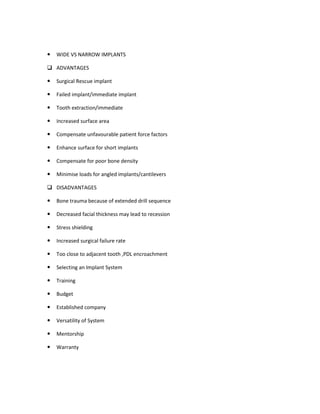 WIDE VS NARROW IMPLANTS
ADVANTAGES
Surgical Rescue implant
Failed implant/immediate implant
Tooth extraction/immediate
Increased surface area
Compensate unfavourable patient force factors
Enhance surface for short implants
Compensate for poor bone density
Minimise loads for angled implants/cantilevers
DISADVANTAGES
Bone trauma because of extended drill sequence
Decreased facial thickness may lead to recession
Stress shielding
Increased surgical failure rate
Too close to adjacent tooth ,PDL encroachment
Selecting an Implant System
Training
Budget
Established company
Versatility of System
Mentorship
Warranty
 